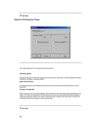See Also

Options Workspace Page




    This page relates to the components and documents.


    Animation Speed

    Adjusts the speed at which the components are painted on the screen. A slower setting will yield a
    smoother, yet slower, animation effect.
    Open Previous Docs.

    Automatically opens the breadboards that were last opened whenever NeuroSolutions is first
    launched.
    Prompt to change PEs

    When two axons are connected together, their dimensions (number of processing elements) must
    match. If this box is checked and the dimensions of one of two connected axons are changed, a
    dialog box will open asking if you want to make the same change to the other axon. If this box is
    not checked then this change is made automatically.




         See Also




    72
 