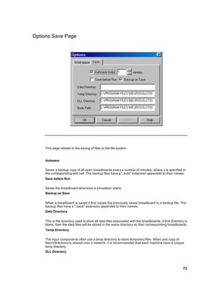 Options Save Page




    This page relates to the saving of files to the file system .


    Autosave

    Saves a backup copy of all open breadboards every x number of minutes, where x is specified in
    the corresponding edit cell. The backup files have a ".auto" extension appended to their names.
    Save before Run

    Saves the breadboard whenever a simulation starts.
    Backup on Save


    When a breadboard is saved it first copies the previously saved breadboard to a backup file. The
    backup files have a ".back" extension appended to their names.
    Data Directory


    This is the directory used to store all data files associated with the breadboards. If this directory is
    blank, then the data files will be stored in the same directory as their corresponding breadboards.
    Temp Directory

    The input components often use a temp directory to store temporary files. When one copy of
    NeuroSolutions is shared over a network, it is recommended that each machine have a unique
    temp directory.
    DLL Directory




                                                                                                        73
 