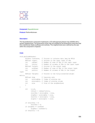Component: SquareKohonen

Protocol: PerformKohonen



Description:

The SquareKohonen component implements a 2D self-organizing feature map (SOFM) with a
square neighborhood. The dimensions of the map are dictated by the dimensions of the axon that
the LineKohonen feeds (outRows and outCols). The neighborhood size is defined by the user
within the component’s inspector.



Code:

void performKohonen(
       DLLData *instance, // Pointer to instance data (may be NULL)
       NSFloat *input,     // Pointer to the input layer of PEs
       int     inRows,     // Number of rows of PEs in the input layer
       int     inCols,     // Number of columns of PEs in the input layer
       NSFloat *output,    // Pointer to the output layer
       int     outRows,    // Number of rows of PEs in the output layer
       int     outCols     // Number of columns of PEs in the output
layer
       NSFloat *weights    // Pointer to the fully-connected weight
matrix
       NSFloat step        // Learning rate
       int     winningRow, // Index of winning row
       int     winningCol, // Index of winning column
       int     size        // Size of the neighborhood
       )
{
       int    i,j,k,
              inCount = inRows*inCols,
              startRow = winningRow - size,
              stopRow = winningRow + size,
              startCol = winningCol - size,
              stopCol = winningCol + size;

        if (startRow < 0)
               startRow = 0;
        if (stopRow >= outRows)
               stopRow = outRows-1;
        if (startCol < 0)



                                                                                          731
 