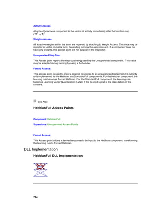 Activity Access:

     Attaches the Access component to the vector of activity immediately after the function map


     Weights Access:

     All adaptive weights within the axon are reported by attaching to Weight Access. This data may be
     reported in vector or matrix form, depending on how the axon stores it. If a component does not
     have any weights, this access point will not appear in the inspector.

     Unsupervised Step Size:

     This Access point reports the step size being used by the Unsupervised component. This value
     may be adapted during training by using a Scheduler.

     Forced Access:

     This access point is used to input a desired response to an unsupervised component. It is currently
     only implemented for the Hebbian and StandardFull components. For the Hebbian component, the
     learning rule becomes Forced Hebbian. For the StandardFull component, the learning rule
     becomes Learning Vector Quantization (LVQ), if the desired signal is the class labels of the
     clusters.




           See Also

     HebbianFull Access Points


     Component: HebbianFull

     Superclass: Unsupervised Access Points



     Forced Access:

     This Access point allows a desired response to be input to the Hebbian component, transforming
     the learning rule to Forced Hebbian.

DLL Implementation
     HebbianFull DLL Implementation




     734
 