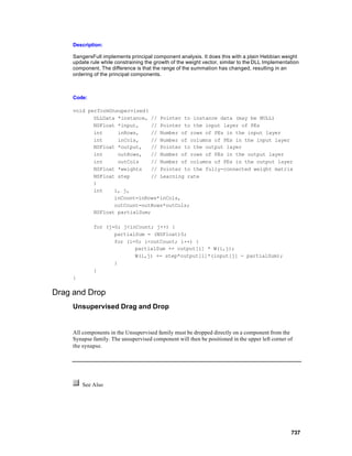 Description:

     SangersFull implements principal component analysis. It does this with a plain Hebbian weight
     update rule while constraining the growth of the weight vector, similar to the DLL Implementation
     component. The difference is that the range of the summation has changed, resulting in an
     ordering of the principal components.



     Code:

     void performUnsupervised(
            DLLData *instance, // Pointer to instance data (may be NULL)
            NSFloat *input,    // Pointer to the input layer of PEs
            int     inRows,    // Number of rows of PEs in the input layer
            int     inCols,    // Number of columns of PEs in the input layer
            NSFloat *output,   // Pointer to the output layer
            int     outRows,   // Number of rows of PEs in the output layer
            int     outCols    // Number of columns of PEs in the output layer
            NSFloat *weights   // Pointer to the fully-connected weight matrix
            NSFloat step       // Learning rate
            )
            int    i, j,
                   inCount=inRows*inCols,
                   outCount=outRows*outCols;
            NSFloat partialSum;

             for (j=0; j<inCount; j++) {
                    partialSum = (NSFloat)0;
                    for (i=0; i<outCount; i++) {
                           partialSum += output[i] * W(i,j);
                           W(i,j) += step*output[i]*(input[j] - partialSum);
                    }
             }
     }


Drag and Drop
     Unsupervised Drag and Drop


     All components in the Unsupervised family must be dropped directly on a component from the
     Synapse family. The unsupervised component will then be positioned in the upper left corner of
     the synapse.




         See Also




                                                                                                  737
 