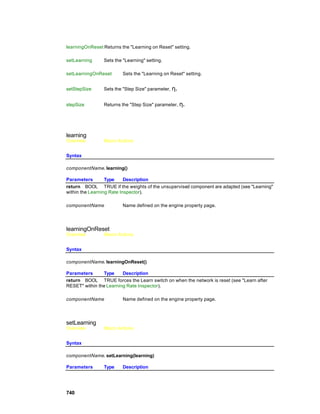 learningOnReset Returns the "Learning on Reset" setting.

setLearning     Sets the "Learning" setting.

setLearningOnReset       Sets the "Learning on Reset" setting.


setStepSize     Sets the "Step Size" parameter, η.


stepSize        Returns the "Step Size" parameter, η.




learning
Overview        Macro Actions


Syntax

componentName. learning()

Parameters        Type     Description
return BOOL TRUE if the weights of the unsupervised component are adapted (see "Learning"
within the Learning Rate Inspector).

componentName            Name defined on the engine property page.




learningOnReset
Overview        Macro Actions


Syntax

componentName. learningOnReset()

Parameters      Type     Description
return BOOL TRUE forces the Learn switch on when the network is reset (see "Learn after
RESET" within the Learning Rate Inspector).

componentName            Name defined on the engine property page.




setLearning
Overview        Macro Actions


Syntax

componentName. setLearning(learning)

Parameters      Type     Description




740
 