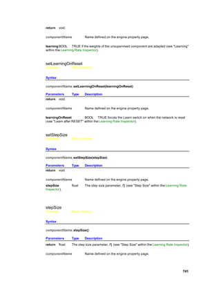 return   void

componentName            Name defined on the engine property page.

learning BOOL TRUE if the weights of the unsupervised component are adapted (see "Learning"
within the Learning Rate Inspector).



setLearningOnReset
Overview         Macro Actions


Syntax

componentName. setLearningOnReset(learningOnReset)

Parameters       Type    Description
return void

componentName            Name defined on the engine property page.

learningOnReset          BOOL TRUE forces the Learn switch on when the network is reset
(see "Learn after RESET" within the Learning Rate Inspector).



setStepSize
Overview         Macro Actions


Syntax

componentName. setStepSize(stepSize)

Parameters       Type    Description
return void

componentName            Name defined on the engine property page.
stepSize         float   The step size parameter, η (see "Step Size" within the Learning Rate
Inspector).




stepSize
Overview         Macro Actions


Syntax

componentName. stepSize()

Parameters       Type    Description
return   float   The step size parameter, η (see "Step Size" within the Learning Rate Inspector).

componentName            Name defined on the engine property page.




                                                                                            741
 