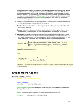 Mutation is a genetic operator that alters one or more gene values in a chromosome from its initial
      state. This can result in entirely new gene values being added to the gene pool. With these new
      gene values, the genetic algorithm may be able to arrive at a better solution than was previously
      possible. Mutation is an important part of the genetic search as it helps to prevent the population
      from stagnating at any local optima. Mutation occurs during evolution according to a user-definable
      mutation probability, set within the Genetic Operators inspector page. There are four different
      mutation operators (types) available:

   • Uniform - Replaces the value of the chosen gene with a uniform random value selected between
      the user-specified upper and lower bounds for that gene.

   • Boundary - Replaces the value of the chosen gene with either the upper or lower bound for that
      gene (chosen randomly).

   • Gaussian - Adds a unit Gaussian distributed random value to the chosen gene. The new gene
      value is clipped if it falls outside of the user-specified lower or upper bounds for that gene.

   • Non-Uniform - Increases the probability that the amount of the mutation will be close to 0 as the
      generation number increases. This mutation operator keeps the population from stagnating in the
      early stages of the evolution, then allows the genetic algorithm to fine tune the solution in the later
      stages of evolution. The chosen gene is mutated according to the following equations:




Engine Macro Actions
Engine Macro Actions
      Overview          Superclass Macro Actions


      Action Description
      activateDLL    Sets the "Use DLL" setting.

      baseEngineOnDocument Returns the name of the component within the stack that is stamped
      directly on the breadboard.

      bottom Returns the vertical position of the bottom edge of the component icon.

      className         Returns the class name of the object.



                                                                                                        743
 
