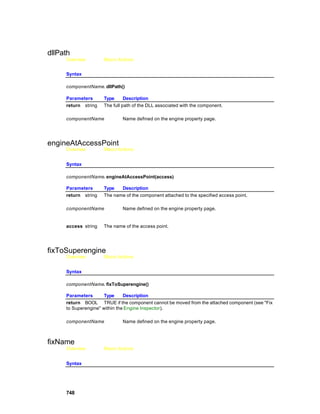 dllPath
     Overview        Macro Actions


     Syntax

     componentName. dllPath()

     Parameters      Type      Description
     return string   The full path of the DLL associated with the component.

     componentName           Name defined on the engine property page.




engineAtAccessPoint
     Overview        Macro Actions


     Syntax

     componentName. engineAtAccessPoint(access)

     Parameters      Type   Description
     return string   The name of the component attached to the specified access point.

     componentName           Name defined on the engine property page.


     access string   The name of the access point.




fixToSuperengine
     Overview        Macro Actions


     Syntax

     componentName. fixToSuperengine()

     Parameters       Type     Description
     return BOOL TRUE if the component cannot be moved from the attached component (see "Fix
     to Superengine" within the Engine Inspector).

     componentName           Name defined on the engine property page.



fixName
     Overview        Macro Actions


     Syntax




     748
 