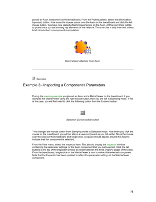 placed an Axon component on the breadboard. From the Probes palette, select the left-most (or
     top-most) button. Now move the mouse cursor over the Axon on the breadboard and click the left
     mouse button. You have now placed a MatrixViewer probe on the Axon. At this point there is little
     to probe since you are missing key elements of the network. This exercise is only intended to be a
     brief introduction to component manipulation.




                                     MatrixViewer attached to an Axon.




         See Also

Example 3 - Inspecting a Component's Parameters

     During the previous example you placed an Axon and a MatrixViewer on the breadboard. If you
     stamped the MatrixViewer using the right mouse button, then you are still in Stamping mode. If this
     is the case, you will first need to click the following button from the System toolbar:




                                      Selection Cursor toolbar button




     This changes the mouse cursor from Stamping mode to Selection mode. Now when you click the
     mouse on the breadboard, you will not stamp a new component as you did earlier. Move the mouse
     over the Axon on the breadboard and single-click. A square should appear around the Axon to
     indicate that this component is selected.

     From the View menu, select the Inspector item. This should display the Inspector window
     containing the parameter settings for the Axon component that you just selected. Click the tab
     buttons at the top of the Inspector window to switch between the three property pages of the Axon.
     From the breadboard, single click on the MatrixViewer’s icon to make it the selected component.
     Note that the Inspector has been updated to reflect the parameter settings of the MatrixViewer
     component.




                                                                                                     75
 