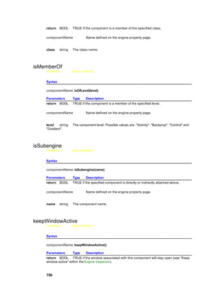 return   BOOL     TRUE if the component is a member of the specified class.

     componentName              Name defined on the engine property page.


     class    string   The class name.




isMemberOf
     Overview          Macro Actions


     Syntax

     componentName. isOfLevel(level)

     Parameters        Type     Description
     return BOOL       TRUE if the component is a member of the specified level.

     componentName              Name defined on the engine property page.


     level   string    The component level. Possible values are: "Activity", "Backprop", "Control" and
     "Gradient".




isSubengine
     Overview          Macro Actions


     Syntax

     componentName. isSubengine(name)

     Parameters        Type     Description
     return BOOL       TRUE if the specified component is directly or indirectly attached above.

     componentName              Name defined on the engine property page.


     name     string   The component name.




keepWindowActive
     Overview          Macro Actions


     Syntax

     componentName. keepWindowActive()

     Parameters       Type      Description
     return BOOL TRUE if the window associated with this component will stay open (see "Keep
     window active" within the Engine Inspector).



     750
 