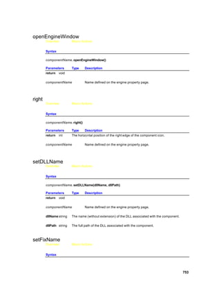 openEngineWindow
        Overview         Macro Actions


        Syntax

        componentName. openEngineWindow()

        Parameters       Type    Description
        return void

        componentName            Name defined on the engine property page.




right
        Overview         Macro Actions


        Syntax

        componentName. right()

        Parameters       Type     Description
        return int       The horizontal position of the right edge of the component icon.

        componentName            Name defined on the engine property page.




setDLLName
        Overview         Macro Actions


        Syntax

        componentName. setDLLName(dllName, dllPath)

        Parameters       Type    Description
        return void

        componentName            Name defined on the engine property page.

        dllName string   The name (without extension) of the DLL associated with the component.

        dllPath string   The full path of the DLL associated with the component.



setFixName
        Overview         Macro Actions


        Syntax




                                                                                                  753
 