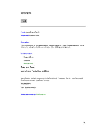 EditEngine




Family: MacroEngine Family

Superclass: NMacroEngine



Description:

This component is an edit cell that allows the user to enter in a value. The value entered can be
obtained by calling the ‘text()’ macro function of the EditEngine component.



User Interaction:

    Drag and Drop

    Inspector

    Macro Actions

Drag and Drop

MacroEngine Family Drag and Drop


MacroEngines are base components on the breadboard. This means that they must be dropped
directly onto an empty breadboard location.

Inspectors

Text Box Inspector


Superclass Inspector: Edit Inspector




                                                                                              759
 