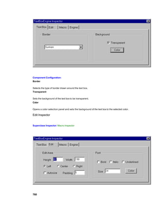 Component Configuration:
Border

Selects the type of border drawn around the text box.
Transparent

Sets the background of the text box to be transparent.
Color

Opens a color selection panel and sets the background of the text box to the selected color.

Edit Inspector


Superclass Inspector: Macro Inspector




760
 