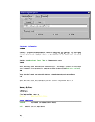 Component Configuration:
Browse

Displays a file selection panel for setting the macro to associate with this object. The associated
macro is run whenever this object is clicked on (provided that the "Run" switch is set – see below).
Edit

Displays the MacroWizard_Debug_Page for the associated macro.
Select


When this switch is set, the component is selected when it is clicked on. To select the component
when this switch is not set, select the region around the component (see Logic of the Interface).
Run


When this switch is set, the associated macro is run when the component is clicked on.
Edit

When this switch is set, the edit mode is activated when the component is clicked on.



Macro Actions

Edit Engine

EditEngine Macro Actions
Overview          Superclass Macro Actions


Action Description
autosize       Returns the "Edit Area Autosize" setting.

bold     Returns the "Font Bold" setting.




762
 