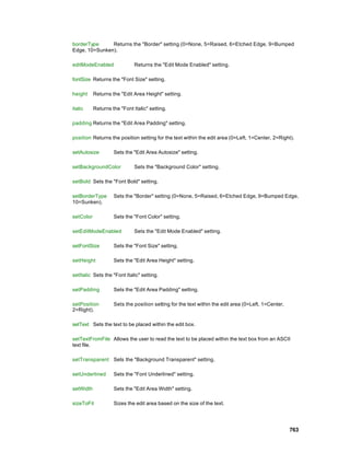 borderType     Returns the "Border" setting (0=None, 5=Raised, 6=Etched Edge, 9=Bumped
Edge, 10=Sunken).

editModeEnabled               Returns the "Edit Mode Enabled" setting.

fontSize Returns the "Font Size" setting.

height     Returns the "Edit Area Height" setting.

italic     Returns the "Font Italic" setting.

padding Returns the "Edit Area Padding" setting.

position Returns the position setting for the text within the edit area (0=Left, 1=Center, 2=Right).

setAutosize         Sets the "Edit Area Autosize" setting.

setBackgroundColor            Sets the "Background Color" setting.

setBold Sets the "Font Bold" setting.

setBorderType       Sets the "Border" setting (0=None, 5=Raised, 6=Etched Edge, 9=Bumped Edge,
10=Sunken).

setColor            Sets the "Font Color" setting.

setEditModeEnabled            Sets the "Edit Mode Enabled" setting.

setFontSize         Sets the "Font Size" setting.

setHeight           Sets the "Edit Area Height" setting.

setItalic Sets the "Font Italic" setting.

setPadding          Sets the "Edit Area Padding" setting.

setPosition         Sets the position setting for the text within the edit area (0=Left, 1=Center,
2=Right).

setText Sets the text to be placed within the edit box.

setTextFromFile Allows the user to read the text to be placed within the text box from an ASCII
text file.

setTransparent Sets the "Background Transparent" setting.

setUnderlined       Sets the "Font Underlined" setting.

setWidth            Sets the "Edit Area Width" setting.

sizeToFit           Sizes the edit area based on the size of the text.




                                                                                                     763
 