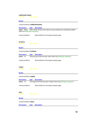 editModeEnabled
Overview        Macro Actions


Syntax

componentName. editModeEnabled()

Parameters        Type    Description
return BOOL When TRUE, the text of the edit box may be edited (see "Edit Mode Enabled"
within the EditEngine Inspector).

componentName             Name defined on the engine property page.




fontSize
Overview        Macro Actions


Syntax

componentName. fontSize()

Parameters      Type    Description
return int      The point size of the font (see "Size" within the EditEngine Inspector).

componentName             Name defined on the engine property page.




height
Overview        Macro Actions


Syntax

componentName. height()

Parameters      Type    Description
return int      The height of the edit area (see "Height" within the EditEngine Inspector).

componentName             Name defined on the engine property page.




italic
Overview        Macro Actions


Syntax

componentName. italic()

Parameters      Type      Description




                                                                                              765
 