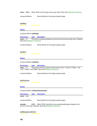 return   BOOL     When TRUE, the font type is italic (see "Italic" within the EditEngine Inspector).

componentName              Name defined on the engine property page.




padding
Overview          Macro Actions


Syntax

componentName. padding()

Parameters        Type    Description
return int        The amount of spacing between the text and the edit area border (see "Padding"
within the EditEngine Inspector).

componentName              Name defined on the engine property page.




position
Overview          Macro Actions


Syntax

componentName. position()

Parameters         Type     Description
return int         The position of the text within the edit area (0=Left, 1=Center, 2=Right -- see
"Left", "Center", and "Right" within the EditEngine Inspector).

componentName              Name defined on the engine property page.




setAutosize
Overview          Macro Actions


Syntax

componentName. setAutosize(autosize)

Parameters        Type     Description
return void

componentName              Name defined on the engine property page.

autosize          BOOL When TRUE, the edit box size automatically adjusts based on the
amount of text (see "Autosize" within the EditEngine Inspector).



setBackgroundColor
Overview          Macro Actions



766
 