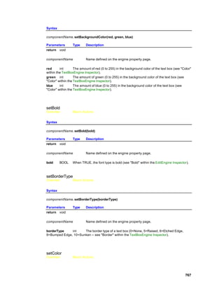 Syntax

componentName. setBackgroundColor(red, green, blue)

Parameters        Type     Description
return void

componentName              Name defined on the engine property page.

red      int       The amount of red (0 to 255) in the background color of the text box (see "Color"
within the TextBoxEngine Inspector).
green int          The amount of green (0 to 255) in the background color of the text box (see
"Color" within the TextBoxEngine Inspector).
blue     int       The amount of blue (0 to 255) in the background color of the text box (see
"Color" within the TextBoxEngine Inspector).




setBold
Overview          Macro Actions


Syntax

componentName. setBold(bold)

Parameters        Type     Description
return void

componentName              Name defined on the engine property page.

bold     BOOL     When TRUE, the font type is bold (see "Bold" within the EditEngine Inspector).



setBorderType
Overview          Macro Actions


Syntax

componentName. setBorderType(borderType)

Parameters        Type     Description
return void

componentName              Name defined on the engine property page.

borderType    int    The border type of a text box (0=None, 5=Raised, 6=Etched Edge,
9=Bumped Edge, 10=Sunken -- see "Border" within the TextBoxEngine Inspector).




setColor
Overview          Macro Actions




                                                                                                767
 