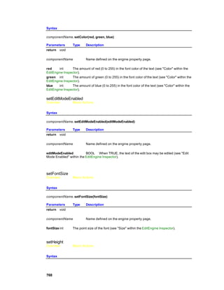 Syntax

componentName. setColor(red, green, blue)

Parameters        Type     Description
return void

componentName              Name defined on the engine property page.

red     int     The amount of red (0 to 255) in the font color of the text (see "Color" within the
EditEngine Inspector).
green int       The amount of green (0 to 255) in the font color of the text (see "Color" within the
EditEngine Inspector).
blue    int     The amount of blue (0 to 255) in the font color of the text (see "Color" within the
EditEngine Inspector).

setEditModeEnabled
Overview          Macro Actions


Syntax

componentName. setEditModeEnabled(editModeEnabled)

Parameters        Type     Description
return void

componentName              Name defined on the engine property page.

editModeEnabled          BOOL When TRUE, the text of the edit box may be edited (see "Edit
Mode Enabled" within the EditEngine Inspector).




setFontSize
Overview          Macro Actions


Syntax

componentName. setFontSize(fontSize)

Parameters        Type     Description
return void

componentName              Name defined on the engine property page.

fontSize int      The point size of the font (see "Size" within the EditEngine Inspector).



setHeight
Overview          Macro Actions


Syntax




768
 