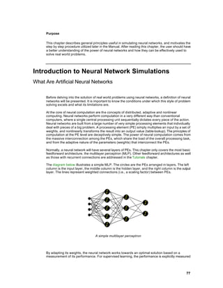 Purpose

     This chapter describes general principles useful in simulating neural networks, and motivates the
     step by step procedure utilized later in the Manual. After reading this chapter, the user should have
     a better understanding of the power of neural networks and how they can be effectively used to
     solve real world problems.




Introduction to Neural Network Simulations
What Are Artificial Neural Networks

     Before delving into the solution of real world problems using neural networks, a definition of neural
     networks will be presented. It is important to know the conditions under which this style of problem
     solving excels and what its limitations are.

     At the core of neural computation are the concepts of distributed, adaptive and nonlinear
     computing. Neural networks perform computation in a very different way than conventional
     computers, where a single central processing unit sequentially dictates every piece of the action.
     Neural networks are built from a large number of very simple processing elements that individually
     deal with pieces of a big problem. A processing element (PE) simply multiplies an input by a set of
     weights, and nonlinearly transforms the result into an output value (table lookup). The principles of
     computation at the PE level are deceptively simple. The power of neural computation comes from
     the massive interconnection among the PEs, which share the load of the overall processing task,
     and from the adaptive nature of the parameters (weights) that interconnect the PEs.

     Normally, a neural network will have several layers of PEs. This chapter only covers the most basic
     feedforward architecture, the multilayer perceptron (MLP). Other feedforward architectures as well
     as those with recurrent connections are addressed in the Tutorials chapter.

     The diagram below illustrates a simple MLP. The circles are the PEs arranged in layers. The left
     column is the input layer, the middle column is the hidden layer, and the right column is the output
     layer. The lines represent weighted connections (i.e., a scaling factor) between PEs.




                                       A simple multilayer perceptron




     By adapting its weights, the neural network works towards an optimal solution based on a
     measurement of its performance. For supervised learning, the performance is explicitly measured




                                                                                                       77
 
