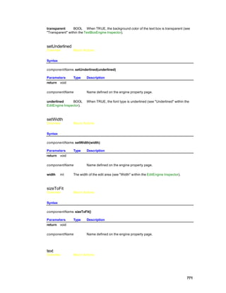 transparent      BOOL When TRUE, the background color of the text box is transparent (see
"Transparent" within the TextBoxEngine Inspector).



setUnderlined
Overview        Macro Actions


Syntax

componentName. setUnderlined(underlined)

Parameters      Type     Description
return void

componentName            Name defined on the engine property page.

underlined      BOOL     When TRUE, the font type is underlined (see "Underlined" within the
EditEngine Inspector).



setWidth
Overview        Macro Actions


Syntax

componentName. setWidth(width)

Parameters      Type     Description
return void

componentName            Name defined on the engine property page.

width    int    The width of the edit area (see "Width" within the EditEngine Inspector).



sizeToFit
Overview        Macro Actions


Syntax

componentName. sizeToFit()

Parameters      Type     Description
return void

componentName            Name defined on the engine property page.




text
Overview        Macro Actions




                                                                                            771
 