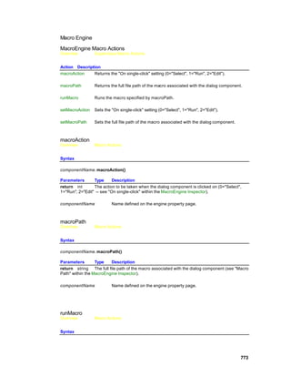Macro Engine

MacroEngine Macro Actions
Overview         Superclass Macro Actions


Action Description
macroAction    Returns the "On single-click" setting (0="Select", 1="Run", 2="Edit").

macroPath        Returns the full file path of the macro associated with the dialog component.

runMacro         Runs the macro specified by macroPath.

setMacroAction   Sets the "On single-click" setting (0="Select", 1="Run", 2="Edit").

setMacroPath     Sets the full file path of the macro associated with the dialog component.



macroAction
Overview         Macro Actions


Syntax

componentName. macroAction()

Parameters       Type      Description
return int       The action to be taken when the dialog component is clicked on (0="Select",
1="Run", 2="Edit" -- see "On single-click" within the MacroEngine Inspector).

componentName             Name defined on the engine property page.



macroPath
Overview         Macro Actions


Syntax

componentName. macroPath()

Parameters        Type   Description
return string The full file path of the macro associated with the dialog component (see "Macro
Path" within the MacroEngine Inspector).

componentName             Name defined on the engine property page.




runMacro
Overview         Macro Actions


Syntax




                                                                                              773
 