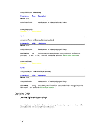 componentName. runMacro()

     Parameters       Type     Description
     return void

     componentName             Name defined on the engine property page.




     setMacroAction
     Overview         Macro Actions


     Syntax

     componentName. setMacroAction(macroAction)

     Parameters       Type     Description
     return void

     componentName             Name defined on the engine property page.

     macroAction      int      The action to be taken when the dialog component is clicked on
     (0="Select", 1="Run", 2="Edit" -- see "On single-click" within the MacroEngine Inspector).



     setMacroPath
     Overview         Macro Actions


     Syntax

     componentName. setMacroPath(macroPath)

     Parameters       Type     Description
     return void

     componentName             Name defined on the engine property page.

     macroPath        string The full file path of the macro associated with the dialog component
     (see "Macro Path" within the MacroEngine Inspector).



Drag and Drop
     ArrowEngine Drag and Drop


     ArrowEngines are unique in that they can stamp on top of an existing component, or they can be
     dropped directly onto an empty breadboard location.




     774
 