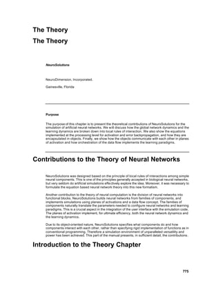 The Theory
The Theory


    NeuroSolutions



    NeuroDimension, Incorporated.

    Gainesville, Florida




    Purpose

    The purpose of this chapter is to present the theoretical contributions of NeuroSolutions for the
    simulation of artificial neural networks. We will discuss how the global network dynamics and the
    learning dynamics are broken down into local rules of interaction. We also show the equations
    implemented at the processing level for activation and error backpropagation, and how they are
    encapsulated in objects. Finally, we show how the objects communicate with each other in planes
    of activation and how orchestration of the data flow implements the learning paradigms.




Contributions to the Theory of Neural Networks

    NeuroSolutions was designed based on the principle of local rules of interactions among simple
    neural components. This is one of the principles generally accepted in biological neural networks,
    but very seldom do artificial simulations effectively explore the idea. Moreover, it was necessary to
    formulate the equation based neural network theory into this new formalism.

    Another contribution to the theory of neural computation is the division of neural networks into
    functional blocks. NeuroSolutions builds neural networks from families of components, and
    implements simulations using planes of activations and a data flow concept. The families of
    components naturally translate the parameters needed to configure neural networks and learning
    paradigms. This is a crucial aspect in the integration of the user interface with the simulation code.
    The planes of activation implement, for ultimate efficiency, both the neural network dynamics and
    the learning dynamics.

    Due to its object-oriented nature, NeuroSolutions specifies what components do and how
    components interact with each other, rather than specifying rigid implementation of functions as in
    conventional programming. Therefore a simulation environment of unparalleled versatility and
    power has been achieved. This part of the manual presents, in sufficient detail, the contributions.


Introduction to the Theory Chapter


                                                                                                     775
 