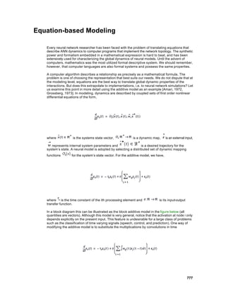 Equation-based Modeling

   Every neural network researcher has been faced with the problem of translating equations that
   describe ANN dynamics to computer programs that implement the network topology. The synthetic
   power and formalism embedded in a mathematical expression is hard to beat, and has been
   extensively used for characterizing the global dynamics of neural models. Until the advent of
   computers, mathematics was the most utilized formal descriptive system. We should remember,
   however, that computer languages are also formal systems and possess the same properties.

   A computer algorithm describes a relationship as precisely as a mathematical formula. The
   problem is one of choosing the representation that best suits our needs. We do not dispute that at
   the modeling level, equations are the best way to translate global dynamic properties of the
   interactions. But does this extrapolate to implementations, i.e. to neural network simulations? Let
   us examine this point in more detail using the additive model as an example [Amari, 1972,
   Grossberg, 1973]. In modeling, dynamics are described by coupled sets of first order nonlinear
   differential equations of the form,




   where             is the systems state vector,              is a dynamic map,      is an external input,

      represents internal system parameters and                   is a desired trajectory for the
   system’s state. A neural model is adopted by selecting a distributed set of dynamic mapping
   functions        for the system’s state vector. For the additive model, we have,




   where is the time constant of the ith processing element and                   is its input-output
   transfer function.

   In a block diagram this can be illustrated as the block additive model in the figure below (all
   quantities are vectors). Although this model is very general, notice that the activation at node i only
   depends explicitly on the present input. This feature is undesirable for a large class of problems
   such as the classification of time varying signals (speech, control, and prediction). One way of
   modifying the additive model is to substitute the multiplications by convolutions in time




                                                                                                        777
 