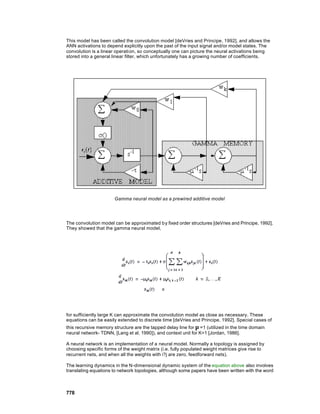 This model has been called the convolution model [deVries and Principe, 1992], and allows the
ANN activations to depend explicitly upon the past of the input signal and/or model states. The
convolution is a linear operation, so conceptually one can picture the neural activations being
stored into a general linear filter, which unfortunately has a growing number of coefficients.




                       Gamma neural model as a prewired additive model




The convolution model can be approximated by fixed order structures [deVries and Principe, 1992].
They showed that the gamma neural model,




for sufficiently large K can approximate the convolution model as close as necessary. These
equations can be easily extended to discrete time [deVries and Principe, 1992]. Special cases of
this recursive memory structure are the tapped delay line for µ =1 (utilized in the time domain
neural network- TDNN, [Lang et al, 1990]), and context unit for K=1 [Jordan, 1986].

A neural network is an implementation of a neural model. Normally a topology is assigned by
choosing specific forms of the weight matrix (i.e. fully populated weight matrices give rise to
recurrent nets, and when all the weights with i?j are zero, feedforward nets).

The learning dynamics in the N -dimensional dynamic system of the equation above also involves
translating equations to network topologies, although some papers have been written with the word



778
 