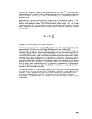 "general" in the title [Thrun and Smieja, 1991]. When present, the vector       is used to represent
the target values for the desired output. In this framework, learning consists of adjusting the weight
values such that the desired output is obtained. Notice that this output can be a function of time, or
a constant value.

When the goal is to match a d esired response, a metric must be established in the error, i.e. the
difference between the desired and actual output. This problem has been extensively studied in
adaptive signal processing [Haykin, 1991] and optimal control [Bryson and Ho, 1975]. The standard
metric chosen is the L2 norm (mean square error), and the method normally used to minimize this
error is gradient descent. In gradient descent learning, network coefficients are updated according
to the formula,




where E is an error functional, and η is the learning rate.

In order to proceed we must know more about the problem under different learning methods (static
backpropagation [Rumelhart et al, 1986], fixed point learning [Pineda, Almeida, 1987],
backpropagation through time [Werbos, 1990], and real time recurrent learning [William and Zipser,
1989). For one thing, the error is a function of the network output, which is coupled directly to the
network topology. The desired signal can be a constant (fixed point) or time varying (a trajectory).
This implies two possibilities: either the network is feedforward and the desired signal and network
inputs are static, in which case the gradient computations are independent of time; or the network
is recurrent and/or the desired signal is time dependent in which case the gradient computation
becomes time dependent. Normally in the ANN literature, these cases are divided into the learning
methods mentioned above. A detailed discussion of the methods is outside the scope of this work.
What we want to stress is the following facts: First, the network topology affects the equations that
compute the gradients. Second, in all these methods, the gradient can be computed with local
information, both spatially and temporally.

Let us summarize what we have reviewed. In the figure below (left half) we show diagrammatically
how the analysis progressed, from the model to the topology (network), to the learning system. The
network is a special implementation of the model. Since learning uses the network it will also
become a special case for each topology. For this reason we believe that if a new topology
encapsulates a unique feature of the neural model, it will always require a special set of equations
to describe it.




                                                                                                 779
 