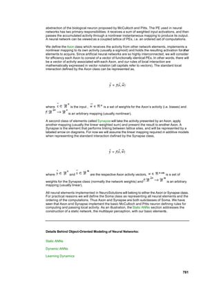 abstraction of the biological neuron proposed by McCulloch and Pitts. The PE used in neural
networks has two primary responsibilities: it receives a sum of weighted input activations, and then
passes the accumulated activity through a nonlinear instantaneous mapping to produce its output.
A neural network can be viewed as a coupled lattice of PEs, i.e. an ordered set of computations.

We define the Axon class which receives the activity from other network elements, implements a
nonlinear mapping to its own activity (usually a sigmoid) and holds the resulting activation for other
elements to acquire. Since artificial neural networks are so highly interconnected, we will consider
for efficiency each Axon to consist of a vector of functionally identical PEs. In other words, there will
be a vector of activity associated with each Axon, and our rules of local interaction are
mathematically expressed in vector notation (all capitals refer to vectors). The standard local
interaction defined by the Axon class can be represented as,




where             is the input ,            is a set of weights for the Axon’s activity (i.e. biases) and

                is an arbitrary mapping (usually nonlinear).

A second class of elements called Synapse will take the activity presented by an Axon, apply
another mapping (usually the linear weighted sum) and present the result to another Axon. A
Synapse is the element that performs linking between lattice sites, and will be represented by a
labeled arrow on diagrams. For now we will assume the linear mapping required in additive models
when representing the standard interaction d efined by the Synapse class,




where            and               are the respective Axon activity vectors,             is a set of

weights for the Synapse class (normally the network weights) and                          is an arbitrary
mapping (usually linear).

All neural elements implemented in NeuroSolutions will belong to either the Axon or Synapse class.
For practical reasons we will define the Soma class as representing all neural elements and the
ordering of the computations. Thus Axon and Synapse are both subclasses of Soma. We have
seen that Axon and Synapse implement the basic McCulloch and Pitts neuron defining rules for
computing and passing local activity. As an illustration, the Static ANNs section addresses the
construction of a static network, the multilayer perceptron, with our basic elements.




Details Behind Object-Oriented Modeling of Neural Networks:

Static ANNs

Dynamic ANNs

Learning Dynamics




                                                                                                       781
 
