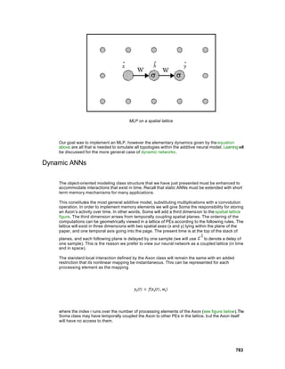 MLP on a spatial lattice




    Our goal was to implement an MLP, however the elementary dynamics given by the equation
    above are all that is needed to simulate all topologies within the additive neural model. Learning will
    be discussed for the more general case of dynamic networks.

Dynamic ANNs

    The object-oriented modeling class structure that we have just presented must be enhanced to
    accommodate interactions that exist in time. Recall that static ANNs must be extended with short
    term memory mechanisms for many applications.

    This constitutes the most general additive model, substituting multiplications with a convolution
    operation. In order to implement memory elements we will give Soma the responsibility for storing
    an Axon’s activity over time. In other words, Soma will add a third dimension to the spatial lattice
    figure. The third dimension arises from temporally coupling spatial planes. The ordering of the
    computations can be geometrically viewed in a lattice of PEs according to the following rules. The
    lattice will exist in three dimens ions with two spatial axes (x and y) lying within the plane of the
    paper, and one temporal axis going into the page. The present time is at the top of the stack of
    planes, and each following plane is delayed by one sample (we will use      to denote a delay of
    one sample). This is the reason we prefer to view our neural network as a coupled lattice (in time
    and in space).

    The standard local interaction defined by the Axon class will remain the same with an added
    restriction that its nonlinear mapping be instantaneous. This can be represented for each
    processing element as the mapping




    where the index i runs over the number of processing elements of the Axon (see figure below). The
    Soma class may have temporally coupled the Axon to other PEs in the lattice, but the Axon itself
    will have no access to them.




                                                                                                      783
 