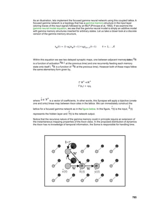As an illustration, lets implement the focused gamma neural network using this coupled l attice. A
focused gamma network is a topology that has a gamma memory structure in the input layer
(storing traces of the input signal) followed by an MLP [Principe et al, 1992]. If we examine the
gamma neural model equation, we see that the gamma neural m odel is simply an additive model
with gamma memory structures inserted for arbitrary states. Let us take a closer look at a discrete
version of the gamma memory structure,




Within this equation we see two delayed synaptic maps, one between adjacent memory states (
is a function of activation       at the previous time) and one recurrently feeding each memory
state onto itself (     is a function of     at the previous time). However both of these maps follow
the same elementary form given by,




where          is a vector of coefficients. In other words, this Synapse will apply a bijective (one-to-
one and onto) linear map between Axon sites in the lattice. We can immediately construct the

lattice for a focused gamma network as in the figure below. In this figure,    (t) is the input,   (t)

represents the hidden layer and (t) is the network output.

Notice that the recursive nature of the gamma memory could in principle require an extension of
the instantaneous mapping properties of the Axon class. In the proposed distribution of dynamics
the Axon has no knowledge of temporal information, the Soma is responsible for handling time.




                                                                                                     785
 