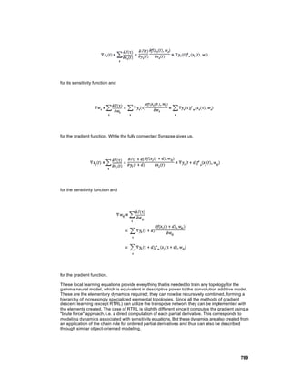 for its sensitivity function and




for the gradient function. While the fully connected Synapse gives us,




for the sensitivity function and




for the gradient function.

These local learning equations provide everything that is needed to train any topology for the
gamma neural model, which is equivalent in descriptive power to the convolution additive model.
These are the elementary dynamics required; they can now be recursively combined, forming a
hierarchy of increasingly specialized elemental topologies. Since all the methods of gradient
descent learning (except RTRL) can utilize the transpose network they can be implemented with
the elements created. The case of RTRL is slightly different since it computes the gradient using a
"brute force" approach, i.e. a direct computation of each partial derivative. This corresponds to
modeling dynamics associated with sensitivity equations. But these dynamics are also created from
an application of the chain rule for ordered partial derivatives and thus can also be described
through similar object-oriented modeling.




                                                                                              789
 