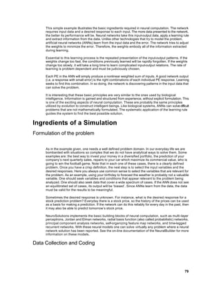This simple example illustrates the basic ingredients required in neural computation. The network
     requires input data and a desired response to each input. The more data presented to the network,
     the better its performance will be. Neural networks take this input-output data, apply a learning rule
     and extract information from the data. Unlike other technologies that try to model the problem,
     artificial neural networks (ANNs) learn from the input data and the error. The network tries to adjust
     the weights to minimize the error. Therefore, the weights embody all of the information extracted
     during learning.

     Essential to this learning process is the repeated presentation of the input-output patterns. If the
     weights change too fast, the conditions previously learned will be rapidly forgotten. If the weights
     change too slowly, it will take a long time to learn complicated input-output relations. The rate of
     learning is problem dependent and must be judiciously chosen.

     Each PE in the ANN will simply produce a nonlinear weighted sum of inputs. A good network output
     (i.e. a response with small error) is the right combinations of each individual PE response. Learning
     seeks to find this combination. In so doing, the network is discovering patterns in the input data that
     can solve the problem.

     It is interesting that these basic principles are very similar to the ones used by biological
     intelligence. Information is gained and structured from experience, without explicit formulation. This
     is one of the exciting aspects of neural computation. These are probably the same principles
     utilized by evolution to construct intelligent beings. Like biological systems, ANNs can solve difficult
     problems that are not mathematically formulated. The systematic application of the learning rule
     guides the system to find the best possible solution.


Ingredients of a Simulation
Formulation of the problem

     As in the example given, one needs a well defined problem domain. In our everyday life we are
     bombarded with situations so complex that we do not have analytical ways to solve them. Some
     examples are: the best way to invest your money in a diversified portfolio, the prediction of your
     company’s next quarterly sales, repairs to your car which maximize its commercial value, who is
     going to win the football game. Note that in each one of these cases, there is a clearly defined
     problem. Once you have a crisp definition, the next step is to select the input variables and the
     desired responses. Here you always use common sense to select the variables that are relevant for
     the problem. As an example, using your birthday to forecast the weather is probably not a valuable
     variable. One should seek variables and conditions that appear relevant to the problem being
     analyzed. One should also seek data that cover a wide spectrum of cases. If the ANN does not see
     an equilibrated set of cases, its output will be ‘biased’. Since ANNs learn from the data, the data
     must be valid for the results to be meaningful.

     Sometimes the desired response is unknown. For instance, what is the desired response for a
     stock prediction problem? Everyday there is a stock price, so the history of the prices can be used
     as a basis for making a prediction. If the network can do this reliably for every day in the past, then
     it may also be able to predict tomorrow’s stock price.

     NeuroSolutions implements the basic building blocks of neural computation, such as multi -layer
     perceptrons, Jordan and Elman networks, radial basis function (also called probabilistic) networks,
     principal component analysis networks, self-organizing feature map networks, and time-lagged
     recurrent networks. With these neural models one can solve virtually any problem where a neural
     network solution has been reported. See the on-line documentation of the NeuralBuilder for more
     information on these models.

Data Collection and Coding




                                                                                                         79
 