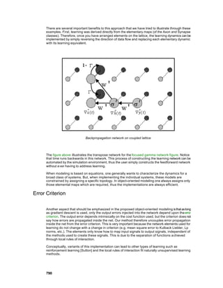 There are several important benefits to this approach that we have tried to illustrate through these
      examples. First, learning was derived directly from the elementary maps (of the Axon and Synapse
      classes). Therefore, once you have arranged elements on the lattice, the learning dynamics can be
      implemented by simply reversing the direction of data flow and replacing each elementary dynamic
      with its learning equivalent.




                                  Backpropagation network on coupled lattice




      The figure above illustrates the transpose network for the focused gamma network figure. Notice
      that time runs backwards in this network. This process of constructing the learning network can be
      automated by the simulation environment, thus the user simply constructs the feedforward network
      without ever having to address learning.

      When modeling is based on equations, one generally wants to characterize the dynamics for a
      broad class of systems. But, when implementing the individual systems, these models are
      constrained by assigning a specific topology. In object-oriented modeling one always assigns only
      those elemental maps which are required, thus the implementations are always efficient.

Error Criterion

      Another aspect that should be emphasized in the proposed object-oriented modeling is that as long
      as gradient descent is used, only the output errors injected into the network depend upon the error
      criterion. The output error depends intrinsically on the cost function used, but the criterion does not
      say how errors are propagated inside the net. Our method therefore uncouples error propagation
      inside the net from the error criterion. This is very important because the network elements used for
      learning do not change with a change in criterion (e.g. mean square error to Kulback Liebler, Lp
      norms, etc.). The elements only know how to map input signals to output signals, independent of
      the methods used to create these signals. This is due to the separation of functions a chieved
      through local rules of interaction.

      Conceptually, variants of this implementation can lead to other types of learning such as
      reinforcement learning [Sutton] and the local rules of interaction fit naturally unsupervised learning
      methods.




      790
 