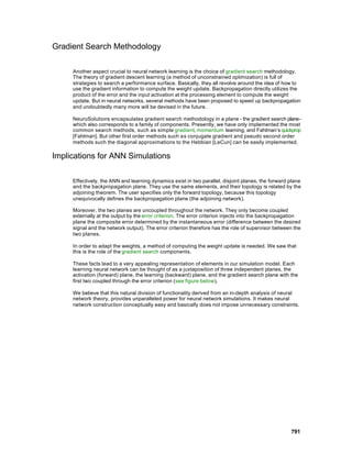 Gradient Search Methodology

     Another aspect crucial to neural network learning is the choice of gradient search methodology.
     The theory of gradient descent learning (a method of unconstrained optimization) is full of
     strategies to search a performance surface. Basically, they all revolve around the idea of how to
     use the gradient information to compute the weight update. Backpropagation directly utilizes the
     product of the error and the input activation at the processing element to compute the weight
     update. But in neural networks, several methods have been proposed to speed up backpropagation
     and undoubtedly many more will be devised in the future.

     NeuroSolutions encapsulates gradient search methodology in a plane - the gradient search plane -
     which also corresponds to a family of components. Presently, we have only implemented the most
     common search methods, such as simple gradient, momentum learning, and Fahlman’s quickprop
     [Fahlman]. But other first order methods such as conjugate gradient and pseudo second order
     methods such the diagonal approximations to the Hebbian [LeCun] can be easily implemented.

Implications for ANN Simulations

     Effectively, the ANN and learning dynamics exist in two parallel, disjoint planes, the forward plane
     and the backpropagation plane. They use the same elements, and their topology is related by the
     adjoining theorem. The user specifies only the forward topology, because this topology
     unequivocally defines the backpropagation plane (the adjoining network).

     Moreover, the two planes are uncoupled throughout the network. They only become coupled
     externally at the output by the error criterion. The error criterion injects into the backpropagation
     plane the composite error determined by the instantaneous error (difference between the desired
     signal and the network output). The error criterion therefore has the role of supervisor between the
     two planes.

     In order to adapt the weights, a method of computing the weight update is needed. We saw that
     this is the role of the gradient search components.

     These facts lead to a very appealing representation of elements in our simulation model. Each
     learning neural network can be thought of as a juxtaposition of three independent planes, the
     activation (forward) plane, the learning (backward) plane, and the gradient search plane with the
     first two coupled through the error criterion (see figure below).

     We believe that this natural division of functionality derived from an in-depth analysis of neural
     network theory, provides unparalleled power for neural network simulations. It makes neural
     network construction conceptually easy and basically does not impose unnecessary constraints.




                                                                                                     791
 