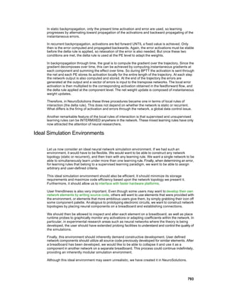 In static backpropagation, only the present time activation and error are used, so learning
     progresses by alternating toward propagation of the activations and backward propagating of the
     instantaneous errors.

     In recurrent backpropagation, activations are fed forward UNTIL a fixed value is achieved. Only
     then is the error computed and propagated backwards. Again, the error activations must be stable
     before the delta rule is applied, so relaxation of the error is also needed. But once these two
     conditions are met, the delta rule is used at the PE level to adapt the weights.

     In backpropagation through time, the goal is to compute the gradient over the trajectory. Since the
     gradient decomposes over time, this can be achieved by computing instantaneous gradients at
     each component and summing the effect over time. So during BPTT the activation is sent through
     the net and each PE stores its activation locally for the entire length of the trajectory. At each step
     the network output is also computed and stored. At the end of the trajectory the errors are
     generated at the output and a vector of errors is input to the transpose networks. The local error
     activation is then multiplied to the corresponding activation obtained in the feedforward flow, and
     the delta rule applied at the component level. The net weight update is composed of instantaneous
     weight updates.

     Therefore, in NeuroSolutions these three procedures became one in terms of local rules of
     interaction (the delta rule). This does not depend on whether the network is static or recurrent.
     What differs is the firing of activation and errors through the network, a global data control issue.

     Another remarkable feature of the local rules of interaction is that supervised and unsupervised
     learning rules can be INTERMIXED anywhere in the network. These mixed learning rules have only
     now attracted the attention of neural researchers.

Ideal Simulation Environments

     Let us now consider an ideal neural network simulation environment. If we had such an
     environment, it would have to be flexible. We would want to be able to construct any network
     topology (static or recurrent), and then train with any learning rule. We want a single network to be
     able to simultaneously learn under more than one learning rule. Finally, when determining an error,
     for learning rules that belong to a supervised learning paradigm, we want to be able to assign
     arbitrary and user-defined criteria.

     This ideal simulation environment should also be efficient. It should minimize its storage
     requirements and maximize code efficiency based upon the network topology we present it.
     Furthermore, it should allow us to interface with faster hardware platforms.

     User friendliness is also very important. Even though some users may want to develop their own
     network elements by writing source code, others will want to use elements that were provided with
     the environment, or elements that more ambitious users give them, by simply grabbing their icon off
     some component palette. Analogous to prototyping electronic circuits, we want to construct network
     topologies by placing neural components on a breadboard and establishing connections.

     We should then be allowed to inspect and alter each element on a breadboard, as well as place
     runtime probes to graphically monitor any activations or adapting coefficients within the network. In
     particular, in experimental research areas such as neural networks where the theory is being
     developed, the user should have extended probing facilities to understand and control the quality of
     the simulations.

     Finally, this environment should inherently demand constructive development. User defined
     network components should utilize all source code previously developed for similar elements. After
     a breadboard has been developed, we would like to be able to collapse it and use it as a
     component in another network on a separate breadboard. This process could continue indefinitely,
     providing an inherently modular simulation environment.

     Although this ideal environment may seem unrealistic, we have created it in NeuroSolutions.




                                                                                                       793
 