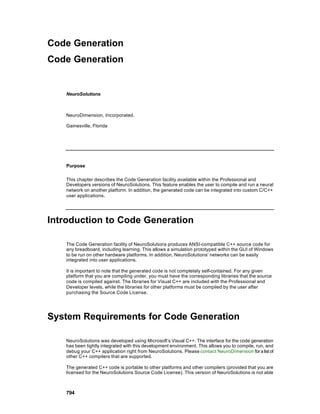 Code Generation
Code Generation


   NeuroSolutions



   NeuroDimension, Incorporated.

   Gainesville, Florida




   Purpose

   This chapter describes the Code Generation facility available within the Professional and
   Developers versions of NeuroSolutions. This feature enables the user to compile and run a neural
   network on another platform. In addition, the generated code can be integrated into custom C/C++
   user applications.




Introduction to Code Generation

   The Code Generation facility of NeuroSolutions produces ANSI-compatible C++ source code for
   any breadboard, including learning. This allows a simulation prototyped within the GUI of Windows
   to be run on other hardware platforms. In addition, NeuroSolutions' networks can be easily
   integrated into user applications.

   It is important to note that the generated code is not completely self-contained. For any given
   platform that you are compiling under, you must have the corresponding libraries that the source
   code is compiled against. The libraries for Visual C++ are included with the Professional and
   Developer levels, while the libraries for other platforms must be compiled by the user after
   purchasing the Source Code License.




System Requirements for Code Generation

   NeuroSolutions was developed using Microsoft’s Visual C++. The interface for the code generation
   has been tightly integrated with this development environment. This allows you to compile, run, and
   debug your C++ application right from NeuroSolutions. Please contact NeuroDimension for a list of
   other C++ compilers that are supported.

   The generated C++ code is portable to other platforms and other compilers (provided that you are
   licensed for the NeuroSolutions Source Code License). This version of NeuroSolutions is not able



   794
 
