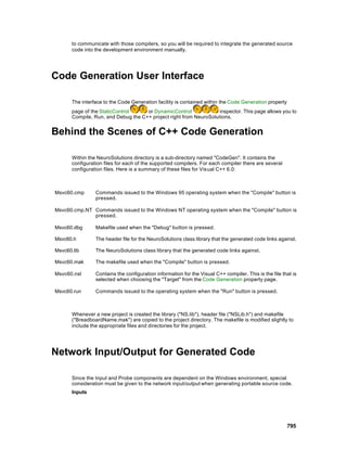 to communicate with those compilers, so you will be required to integrate the generated source
       code into the development environment manually.




Code Generation User Interface

       The interface to the Code Generation facility is contained within the Code Generation property
       page of the StaticControl     or DynamicControl              inspector. This page allows you to
       Compile, Run, and Debug the C++ project right from NeuroSolutions.


Behind the Scenes of C++ Code Generation

       Within the NeuroSolutions directory is a sub-directory named "CodeGen". It contains the
       configuration files for each of the supported compilers. For each compiler there are several
       configuration files. Here is a summary of these files for Vis ual C++ 6.0:



Msvc60.cmp       Commands issued to the Windows 95 operating system when the "Compile" button is
                 pressed.

Msvc60.cmp.NT Commands issued to the Windows NT operating system when the "Compile" button is
              pressed.

Msvc60.dbg       Makefile used when the "Debug" button is pressed.

Msvc60.h         The header file for the NeuroSolutions class library that the generated code links against.

Msvc60.lib       The NeuroSolutions class library that the generated code links against.

Msvc60.mak       The makefile used when the "Compile" button is pressed.

Msvc60.nsl       Contains the configuration information for the Visual C++ compiler. This is the file that is
                 selected when choosing the "Target" from the Code Generation property page.

Msvc60.run       Commands issued to the operating system when the "Run" button is pressed.



       Whenever a new project is created the library ("NS.lib"), header file ("NSLib.h") and makefile
       ("BreadboardName.mak") are copied to the project directory. The makefile is modified slightly to
       include the appropriate files and directories for the project.




Network Input/Output for Generated Code

       Since the Input and Probe components are dependent on the Windows environment, special
       consideration must be given to the network input/output when generating portable source code.
       Inputs




                                                                                                        795
 