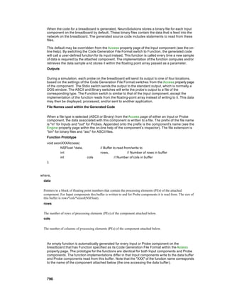 When the code for a breadboard is generated, NeuroSolutions stores a binary file for each Input
   component on the breadboard by default. These binary files contain the data that is feed into the
   network on the breadboard. The generated source code includes statements to read from these
   files.

   This default may be overridden from the Access property page of the Input component (see the on-
   line help). By switching the Code Generation File Format switch to Function, the generated code
   will call a user-defined function for its input instead. This function is called every time a new sample
   of data is required by the attached component. The implementation of the function computes and/or
   retrieves the data sample a nd stores it within the floating point array passed as a parameter.
   Outputs

   During a simulation, each probe on the breadboard will send its output to one of four locations,
   based on the settings of the Code Generation File Format switches from the Access property page
   of the component. The Stdio switch sends the output to the standard output, which is normally a
   DOS window. The ASCII and Binary switches will write the probe’s output to a file of the
   corresponding type. The Function switch is similar to that of the Input component, except the
   implementation of the function reads from the floating-point array instead of writing to it. This data
   may then be displayed, processed, and/or sent to another application.
   File Names used within the Generated Code

   When a file type is selected (ASCII or Binary) from the Access page of either an Input or Probe
   component, the data associated with this component is written to a file. The prefix of the file name
   is "in" for Inputs and "out" for Probes. Appended onto the prefix is the component's name (see the
   Engine property page within the on-line help of the component’s inspector). The file extension is
   "bin" for binary files and "asc" for ASCII files.
   Function Prototype
   void axonXXXAccess(
            NSFloat *data,                 // Buffer to read from/write to
            int                            rows,                // Number of rows in buffer
            int                  cols                 // Number of cols in buffer
   );



where,
 data

 Pointers to a block of floating point numbers that contain the processing elements (PEs) of the attached
 component. For Input components this buffer is written to and for Probe components it is read from. The size of
 this buffer is rows*cols*sizeof(NSFloat).
 rows

 The number of rows of processing elements (PEs) of the component attached below.
 cols


 The number of columns of processing elements (PEs) of the component attached below.



   An empty function is automatically generated for every Input or Probe component on the
   breadboard that has Function specified as its Code Generation File Format within the Access
   property page. The prototype for the functions are identical for both Input components and Probe
   components. The function implementations differ in that Input components write to the data buffer
   and Probe components read from this buffer. Note that the "XXX" of the function name corresponds
   to the name of the component attached below (the one accessing the data buffer).



   796
 