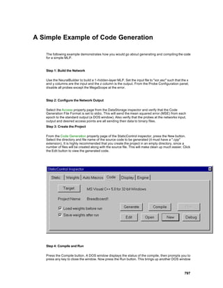 A Simple Example of Code Generation

   The following example demonstrates how you would go about generating and compiling the code
   for a simple MLP.


   Step 1: Build the Network

   Use the NeuralBuilder to build a 1 -hidden-layer MLP. Set the input file to "xor.asc" such that the x
   and y columns are the input and the z column is the output. From the Probe Configuration panel,
   disable all probes except the MegaScope at the error.


   Step 2: Configure the Network Output

   Select the Access property page from the DataStorage inspector and verify that the Code
   Generation File Format is set to stdio. This will send the mean squared error (MSE) from each
   epoch to the standard output (a DOS window). Also verify that the probes at the networks input,
   output and desired access points are all sending their data to binary files.
   Step 3: Create the Project

   From the Code Generation property page of the StaticControl inspector, press the New button.
   Select the directory and file name of the source code to be generated (it must have a ".cpp"
   extension). It is highly recommended that you create the project in an empty directory, since a
   number of files will be created along with the source file. This will make clean up much easier. Click
   the Edit button to view the generated code.




   Step 4: Compile and Run

   Press the Compile button. A DOS window displays the status of the compile, then prompts you to
   press any key to close the window. Now press the Run button. This brings up another DOS window



                                                                                                    797
 