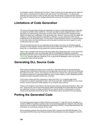 and displays a series of floating point numbers. These numbers are the decreasing error values for
    each epoch, indicating that the network was able to learn the XOR problem. Try sending the
    networks input and output to stdio as well, then press the Generate, Compile and Run buttons (in
    that order) to observe how your changes affected the running of the network from the command
    line.


Limitations of Code Generation

    The source code generation facility was designed to produce a self-contained block of code that
    can easily be ported to faster platforms. This code can also be easily integrated within a C/C++
    application by implementing input/output functions. Both the porting and the integration tasks
    should not require any modification to the generated code. However, since you have the header file
    ("NSLib.h") and the NeuroSolutions class library ("NS.lib"), you can experiment with manual
    modifications to the generated code. For this version of NeuroSolutions, there is no documentation
    for the class library and NeuroDimension will not be able to provide technical support for code
    modifications that you make.

    The only components that are not supported are the probes, since they use Windows -specific
    functions for their displays. Instead, the probes write to either the standard output, an ASCII file, a
    binary file, or a floating point array passed as a function parameter.

    There is also a limitation with the use of the transmitters when generating code, in that not all of the
    actions are supported. If you try to generate code for a breadboard containing a transmitter,
    NeuroSolutions will check to make sure that all of the items selected within the Actions List of the
    Transmitter property page are supported. If not, a panel will be displayed to warn you that the
    unsupported action will be ignored.


Generating DLL Source Code

    If the current breadboard contains one or more DLLs, then NeuroSolutions will automatically
    integrate those customized components into the generated source code. It does this by extracting
    the code from the DLL source, and copying it into the source code for the code generation project.
    An additional statement is generated within the main() routine (setDLL), which establishes the link
    between the base component and the DLL functions.

    The function names have the component’s name (from the Engine property page of the
    component’s inspector) appended to them. This forces each DLL implementation to use unique
    function names to prevent overlap between DLLs using the same protocol.

    There is one limitation to this feature: the only functions that are copied are the perform, alloc, and
    free. These are the only functions that will get called automatically by the NeuroSolutions classes.
    Any additional functions or global variables that are used by the DLL implementation must be
    copied to the generated source file by hand. This limitation will be removed for the next release.


Porting the Generated Code

    The Code Generation feature of NeuroSolutions produces C++ code that can be compiled on a
    number of ANSI-compatible compilers under various hardware platforms. However, this code does
    require the source code for the NeuroSolutions class library ("NS.lib"). Contact NeuroDimension for
    information on purchasing a license for this code.

    Some operating systems store the bytes of binary files in reverse from MS DOS/Windows. This
    may require that the binary input files generated by NeuroSolutions be byte-swapped in order for




    798
 