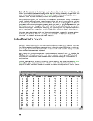Data collection is crucial for the training of neural networks. You have to make sure that your data
     covers conditions that the network may encounter later. It is not only necessary to collect large data
     sets, but also representative data sets. The Concepts chapter in this manual provides some
     heuristics to find out if you have enough data to reliably train your network.

     The next step is to get the data in computer readable format. Some data is already quantified and
     readily available, such as financial market indicators. If the data is not in numeric format, you have
     to decide a way to code the data into a numeric format. This may be challenging because there are
     many ways to do it, and unfortunately some are better than others for neural network learning. See
     the File component for a description of the facility provided for automatically coding non-numeric
     data into numeric data. Spreadsheets are a good way to structure and save data. Once the data is
     stored in a spreadsheet, a significant portion of the problem solution is already accomplished.

     Once you have collected and coded your data, you must address the specifics of neural network
     technology to effectively utilize the knowledge embedded in the input data and the desired
     response. The following sections cover these specifics.

Getting Data into the Network

     The input and desired response data that was collected and coded must be written to one of the
     four file formats that NeuroSolutions accepts: ASCII, column-formatted ASCII, binary and bitmap
     (bmp image). Column-formatted ASCII is the most commonly used, since it is directly exportable
     from commercial spreadsheet programs.

     Each column of a column-formatted ASCII file represents one channel of data (i.e., input into one
     PE). Each channel may be used for the input, desired output, or may be ignored. The desired
     response data can be written to the same file as the input data, or they can each be written to
     separate files.

     The first line (row) of the file should contain the column headings, and not actual data (See figure
     below). Each group of spaces and/or tabs indicates a break in the columns. In order for the
     program to detect the correct number of columns, the column headings must not contain spaces.




     80
 