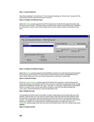 Step 1: Load the Network

Open the breadboard "xor1and2.nsb". This is the same topology as "xortrain.nsb", except all of the
components used for learning have been removed.
Step 2: Configure the Network Input

Select the Access property page from the File inspector and verify that the Code Generation File
Format is set to Function. This will create an empty function named inInputFileAccess ("inputFile" is
the component's name), which will be called every time the network needs an exemplar of input
data.




Step 3: Configure the Network Output


Select the Access property page from the DataWriter inspector and verify that the Code Generation
File Format is set to Function. This will create an empty function named outDataWriterAccess,
which will be called every time the network generates an exemplar of output data.
Step 4: Create the Project

From the Code Generation property page of the StaticControl inspector, press the New button.
Select the directory and enter the name of the new source code file to be generated (Note: do not
overwrite the existing source files "xor1.cpp", "xor2.cpp", or "xor3.cpp"). Note that the Load weights
before run switch is set, so that code will be included to read from the default weights file
("xor1.nsw"). Click the Edit button to view the generated code.
Step 5: Modify the Code

The generated functions need to be written in order to inject data into and extract data out of the
network. Open the file "xor1.cpp" within an ASCII editor. Note that code has been added to read
the input from the standard input (the keyboard) and write the output to the standard output (the
screen). The weights file to load has been changed to "xor.nsw". You could insert this code into the
project you created, but to save time you should instead Open this project from the Code
Generation property page. Note that if you click the Generate button, then the modified code will be
deleted.
Step 6: Compile and Run




800
 