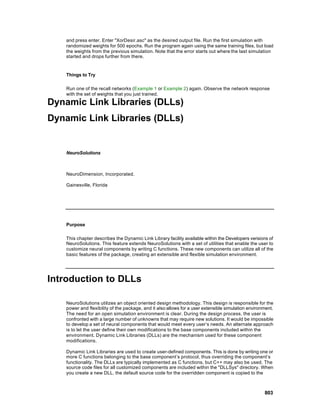 and press enter. Enter "XorDesir.asc" as the desired output file. Run the first simulation with
    randomized weights for 500 epochs. Run the program again using the same training files, but load
    the weights from the previous simulation. Note that the error starts out where the last simulation
    started and drops further from there.


    Things to Try

    Run one of the recall networks (Example 1 or Example 2) again. Observe the network response
    with the set of weights that you just trained.

Dynamic Link Libraries (DLLs)
Dynamic Link Libraries (DLLs)


    NeuroSolutions



    NeuroDimension, Incorporated.

    Gainesville, Florida




    Purpose

    This chapter describes the Dynamic Link Library facility available within the Developers versions of
    NeuroSolutions. This feature extends NeuroSolutions with a set of utilities that enable the user to
    customize neural components by writing C functions. These new components can utilize all of the
    basic features of the package, creating an extensible and flexible simulation environment.




Introduction to DLLs

    NeuroSolutions utilizes an object oriented design methodology. This design is responsible for the
    power and flexibility of the package, and it also allows for a user extensible simulation environment.
    The need for an open simulation environment is clear. During the design process, the user is
    confronted with a large number of unknowns that may require new solutions. It would be impossible
    to develop a set of neural components that would meet every user’s needs. An alternate approach
    is to let the user define their own modifications to the base components included within the
    environment. Dynamic Link Libraries (DLLs) are the mechanism used for these component
    modifications.

    Dynamic Link Libraries are used to create user-defined components. This is done by writing one or
    more C functions belonging to the base component’s protocol, thus overriding the component’s
    functionality. The DLLs are typically implemented as C functions, but C++ may also be used. The
    source code files for all customized components are included within the "DLLSys" directory. When
    you create a new DLL, the default source code for the overridden component is copied to the



                                                                                                     803
 