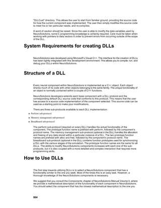 "DLLCust" directory. This allows the user to start from familiar ground, providing the source code
        for how the current component was implemented. The user then simply modifies this source code
        to meet his or her particular needs, and re-compiles.

        A word of caution should be raised. Since the user is able to modify the data variables used by
        NeuroSolutions, some C programming knowledge is certainly required. Care must be taken when
        working with pointers to data vectors in order to prevent errors from occurring outside of the scope
        of the DLL.


System Requirements for creating DLLs

        NeuroSolutions was developed using Microsoft’s Visual C++. The interface for the creation of DLLs
        has been tightly integrated with this development environment. This allows you to compile, run, and
        debug your DLLs within NeuroSolutions.



Structure of a DLL

        Every neural component within NeuroSolutions is implemented as a C++ object. Each object
        shares much of its code with other objects belonging to the same family. The unique functionality of
        an object is normally contained within a couple of C++ functions.

        NeuroSolutions developers extends each base component with a DLL protocol and the
        corresponding default DLL source code that conforms to this protocol. This means that the user
        has access to a source code implementation of the component selected. This source code can be
        used as a starting point to make your modifications.

        There are three sub-protocols available to each DLL implementation:
  n   Perform sub-protocol
  n   Memory management sub-protocol
  n   Breadboard sub-protocol

        The perform sub-protocol (required on every DLL) handles the actual functionality of the
        component. The prototype function name is prefixed with perform, followed by the component’s
        protocol name. The memory management sub-protocol (optional in the DLL) handles the allocation
        and freeing of any data stored within a particular instance of a DLL. The two prototype function
        names are prefixed with alloc and free, followed by the component’s protocol name. The
        breadboard sub-protocol (optional in the DLL) contains function prototypes used for synchronizing
        a DLL with the various stages of the simulation. The prototype function names are the same for all
        DLLs . The ability to modify NeuroSolutions components increases with each one of the sub-
        protocols, but it is also coupled with a more detailed and complex interaction that requires more
        programming skills.


How to Use DLLs

        The first step towards utilizing DLLs is to select a NeuroSolutions component that has a
        functionality similar to the one you seek. Most of the times this is an easy task. However, a
        thorough knowledge of the NeuroSolutions components is necessary.

        We suggest that you consult the Components chapter of NeuroSolutions Manual Volume II, where
        we provide a mathematical description of the functionality of each component in NeuroSolutions.
        You should select the component that has the closest mathematical description to the one you



        804
 