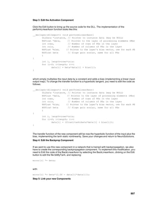 Step 3: Edit the Activation Component

Click the Edit button to bring up the source code for the DLL. The implementation of the
performLinearAxon function looks like this:

__declspec(dllexport) void performLinearAxon(
       DLLData *instance, // Pointer to instance data (may be NULL)
       NSFloat *data,     // Pointer to the layer of processing elements (PEs)
       int rows,          // Number of rows of PEs in the layer
       int cols,          // Number of columns of PEs in the layer
       NSFloat *bias,    // Pointer to the layer's bias vector, one for each PE
       NSFloat beta       // Slope gain scalar, same for all PEs
       )
{
       int i, length=rows*cols;
       for (i=0; i<length; i++)
              data[i] = beta*data[i] + bias[i];
}



which simply multiplies the input data by a constant and adds a bias (implementing a linear input-
output map). To change the transfer function to a hyperbolic tangent, you need to edit the code as
follows:

__declspec(dllexport) void performLinearAxon(
       DLLData *instance, // Pointer to instance data (may be NULL)
       NSFloat *data,     // Pointer to the layer of processing elements (PEs)
       int rows,           // Number of rows of PEs in the layer
       int cols,           // Number of columns of PEs in the layer
       NSFloat *bias,    // Pointer to the layer's bias vector, one for each PE
       NSFloat beta        // Slope gain scalar, same for all PEs
       )
{
       int i, length=rows*cols;
       for (i=0; i<length; i++)
              data[i] = (float)tanh(beta*data[i] + bias[i]);
}



The transfer function of the new component will be now the hyperbolic function of the input plus the
bias, implementing the tanh static nonlinearity. Save your changes and return to NeuroSolutions.
Step 4: Edit the Backprop Component

If we want to use this new component in a network that is trained with backpropagation, we also
have to create the corresponding backpropagation component. To implement this modification, you
need to Edit the code of the BackLinearAxon by selecting the BackLinearAxon, clicking on the Edit
button to edit the file bkMyTanh, and replacing:

error[i] *= beta;



with:

error[i] *= beta*(1.0f - data[i]*data[i]);

Step 5: Link your new Components




                                                                                               807
 
