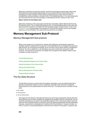 Select the LinearAxon and click the Use DLL switch from the Engine property page. Notice that
        NeuroSolutions automatically detected that you had modified the DLLs source code and is
        prompting you to first compile it. Press YES to compile the source code. Once this step is
        completed you will be prompted to compile the DLL for the BackLinearAxon. Your new components
        are now linked with the rest of the package, as illustrated by the DLL stamps on their icons.
        Step 6: Use DLL for the Output Layer

        Select the LinearAxon at the output layer and click the Load button. Select "MyTanh.dll" from the
        file selection panel. The corresponding backprop DLL is automatically loaded as well. Now both
        layers have the LinearAxon overridden with the hyperbolic tangent transfer function. Click on the
        Transfer Function property page of the Inspector to verify that the transfer function has changed.
        When you run the simulation, the network will now solve the xor problem.


Memory Management Sub-Protocol
Memory Management Sub-protocol

        When a new instance of a component is created, NeuroSolutions automatically creates the
        variables needed to implement the component. If the modifications do not change the component’s
        data structure, as in the previous example, we do not have to worry about memory management.
        However, for more in-depth DLLs, the developer may want to add to the component’s data
        structure. The purpose of this section is to explain the concepts and the details n eeded to add
        variables to a base component.



        The DLLData Structure

        Adding Adaptable Weights to the Instance Data

        Adding Parameters to the Instance Data

        Adding User-Defined Data

        Memory Management of Instance Data

        Creating Global Variables

The DLLData Structure

        The DLLData structure is used to store the weights, parameters, and user-defined data that is
        specific to a particular instance of a DLL component. A pointer to this structure is passed by
        NeuroSolutions to all im plementation functions of the DLL. This data structure is divided in three
        parts:
  n   the weights
  n   the parameters
  n   the user-defined data

        The reason for this division in the data structure is due to the way components interact within the
        NeuroSolutions environment. Weights are updated by the gradient descent components, and we
        would like developers to be able to add adaptable weights to their components without having to
        write the code for gradient search procedures, which are already implemented with NeuroSolutions.
        Likewise, parameters are displayed and modified within NeuroSolutions’ Inspector window, so
        there is no point in requiring developers to write their own code for this purpose. In general, user



        808
 