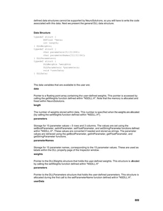 defined data structures cannot be supported by NeuroSolutions, so you will have to write the code
associated with this data. Next we present the general DLL data structure.


Data Structure
typedef struct {
       NSFloat *data;
       int length;
} DLLWeights;
typedef struct {
       char parameters[5][3][64];
       char parameterNames[5][3][64];
} DLLParameters;
typedef struct {
       DLLWeights *weights;
       DLLParameters *parameters;
       void *userData;
} DLLData;




The data variables that are available to the user are:
data

Pointer to a floating point array containing the user-defined weights. This pointer is accessed by
calling the getWeights function defined within "NSDLL.H". Note that the memory is allocated and
freed within NeuroSolutions.
length

The number of weights stored within data. This number is specified when the weights are allocated
(by calling the setWeights function defined within "NSDLL.H").
parameters

Storage for 15 parameter values -- 5 rows and 3 columns. The values are set using the
setBoolParameter, setIntParameter, setFloatParameter, and setStringParameter functions defined
within "NSDLL.H". These values are converted if needed and stored as strings. The parameter
values are retrieved using the getBoolParameter, getIntParameter, getFloatParameter, and
getStringParameter functions.
parameterNames

Storage for 15 parameter names, corresponding to the 15 parameter values. These are used as
labels within the DLL property page of the Inspector window.
weights

Pointer to the DLLWeights structure that holds the user-defined weights. This structure is allocated
by calling the setWeights function defined within "NSDLL.H"
parameters

Pointer to the DLLParameters structure that holds the user-defined parameters. This structure is
allocated during the first call to the setParameterName function defined with in "NSDLL.H".
userData




                                                                                               809
 