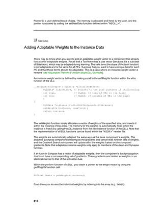 Pointer to a user-defined block of data. The memory is allocated and freed by the user, and the
     pointer is updated by calling the setUserData function defined within "NSDLL.H".




           See Also

Adding Adaptable Weights to the Instance Data

     There may be times when you want to add an adaptable weight vector to a component that already
     has a set of adaptable weights . Recall that a TanhAxon has a bias vector (because it is a subclass
     of BiasAxon), which may be adapted during learning. The beta term (the slope of the tanh function)
     is not adaptable and is the same for all PEs. Suppose that you want to have a unique beta for each
     PE and that these terms should be adaptable. This is a case where an instance weight vector is
     needed (see Adjustable Transfer Function Slope DLL Example).

     An instance weight vector is defined by making a call to the setWeights function within the alloc
     function of the DLL:

     __declspec(dllexport) DLLData *allocLinearAxon(
            DLLData* oldInstance, // Pointer to the last instance if reallocating
            int rows,             // Number of rows of PEs in the layer
            int cols              // Number of columns of PEs in the layer
            )
     {
            DLLData *instance = allocDLLInstance(oldInstance);
            setWeights(instance, rows*cols);
            return instance;
     }



     The setWeights function simply allocates a vector of weights of the specified size, and inserts it
     within the instance of DLLData. The memory for the weights is automatically freed when the
     instance is freed (by calling freeDLLInstance from the freeInstance function of the DLL). Note that
     the implementation of all DLL functions can be found within the "NSDll.h" header file.

     The weights are automatically adapted the same way as the base component’s weights . The
     attached Backprop component will compute the gradients and sensitivities for both sets of weights,
     and the Gradient Search component will update all of the weights based on the computed
     gradients. Note that adaptable instance weights only apply to members of the Axon and Synapse
     families.

     If an Axon or Synapse has a vector of adaptable weights, then the component’s backpropagation
     dual must have a corresponding set of gradients. These gradients are treated as weights in an
     identical manner to that of the activation dual.

     Within the perform function of a DLL, you obtain a pointer to the weight vector by using the
     getWeights function call:


     NSFloat *beta = getWeights(instance);



     From there you access the individual weights by indexing into the array (e.g., beta[i]).




     810
 