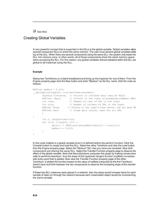 See Also

Creating Global Variables

     A very powerful concept that is supported in the DLLs is the global variable. Global variables allow
     several component DLLs to share the same memory. The user must declare global variables at the
     top of the DLL. When there are several components using the same DLL, the system only loads the
     DLL into memory once. In other words, all of those components share the same memory space
     when accessing the DLL. For this reason, any g lobal variables that are declared within the DLL are
     global to all instances using the DLL.


     Example

     Stamp two TanhAxons on a blank breadboard and bring up the inspector for one of them. From the
     Engine property page click the New button and enter "MyAxon" as the DLL name. Edit the code as
     follows:

     NSFloat myBeta = 0.01f;
     __declspec(dllexport) void performLinearAxon(
            DLLData *instance, // Pointer to instance data (may be NULL)
            NSFloat *data,       // Pointer to the layer of processing elements (PEs)
            int rows,            // Number of rows of PEs in the layer
            int cols,            // Number of columns of PEs in the layer
            NSFloat *bias,     // Pointer to the layer's bias vector, one for each PE
            NSFloat beta         // Slope gain scalar, same for all PEs
            )
     {
            int i, length=rows*cols;
            for (i=0; i<length; i++) {
                   data[i] = (NSFloat)tanh(myBeta*data[i] + bias[i]);
                   myBeta += 0.01f;
            }
     }



     In this code myBeta is a global variable since it is defined before the perform function. Click the
     Compile button to create and load this DLL. Select the other TanhAxon and click the Load button
     from the Engine property page. Select the "MyAxon" DLL that you have just compiled. Now both
     components are sharing the same DLL. Select the Transfer Function property page to observe the
     effect of the global variable. Note that NeuroSolutions computes this graph by making consecutive
     calls to performLinearAxon, thus the slope of the hyperbolic tangent function (myBeta) increases
     with every point that is plotted. Now view the Transfer Function property page of the other
     TanhAxon. It plotted the function based on the value of myBeta computed by the first TanhAxon.
     Switch back and forth between the two components to observe the increasing slope of the transfer
     function.

     If these two DLL instances were placed in a network, then the slope would increase twice for each
     sample of data run through the network because each instantiated object would be incrementing
     the same variable.




     814
 
